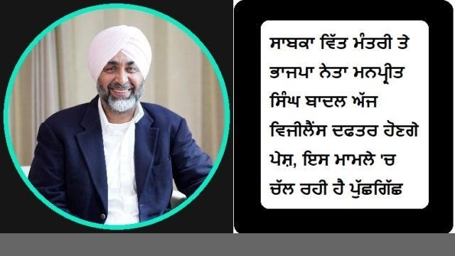 ਸਾਬਕਾ ਵਿੱਤ ਮੰਤਰੀ ਤੇ ਭਾਜਪਾ ਨੇਤਾ ਮਨਪ੍ਰੀਤ ਸਿੰਘ ਬਾਦਲ ਅੱਜ ਵਿਜੀਲੈਂ